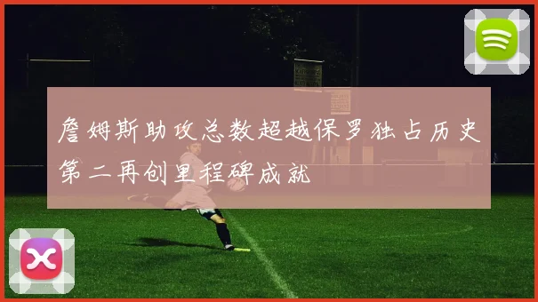 詹姆斯助攻总数超越保罗独占历史第二再创里程碑成就