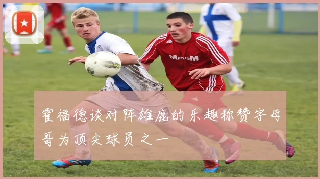 霍福德谈对阵雄鹿的乐趣称赞字母哥为顶尖球员之一