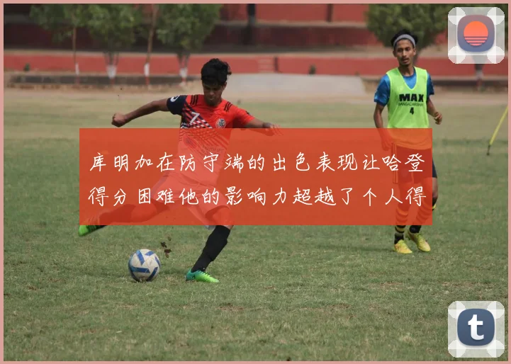 库明加在防守端的出色表现让哈登得分困难他的影响力超越了个人得分