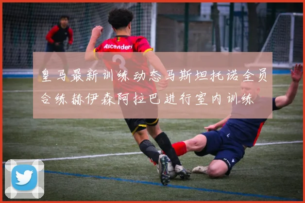 皇马最新训练动态马斯坦托诺全员合练赫伊森阿拉巴进行室内训练