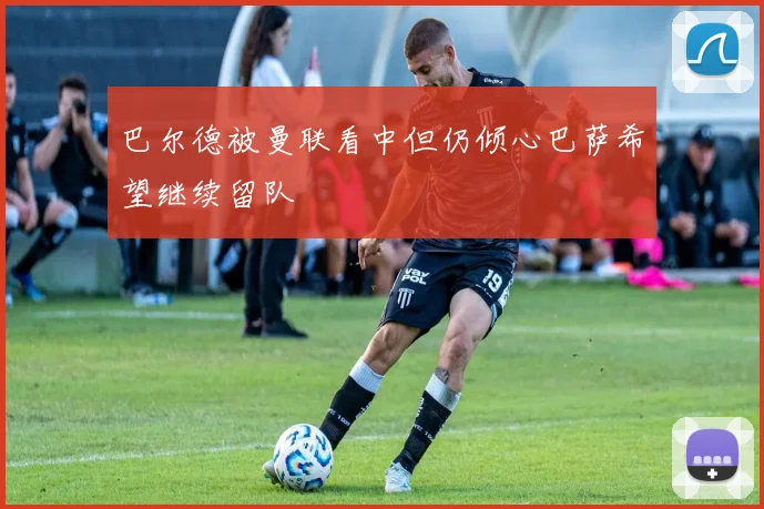 巴尔德被曼联看中但仍倾心巴萨希望继续留队