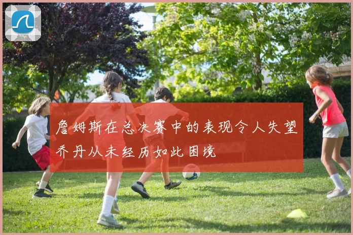 詹姆斯在总决赛中的表现令人失望乔丹从未经历如此困境
