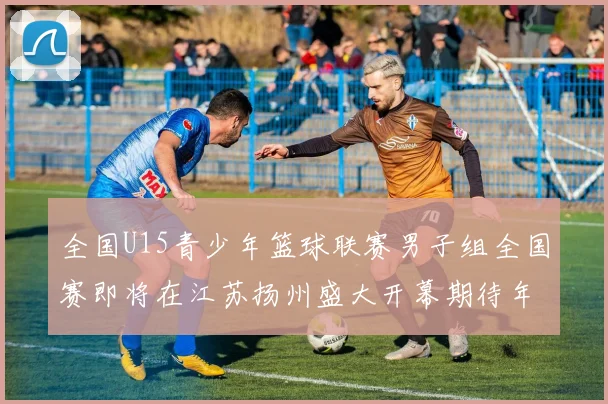 全国U15青少年篮球联赛男子组全国赛即将在江苏扬州盛大开幕期待年轻球员的精彩表现