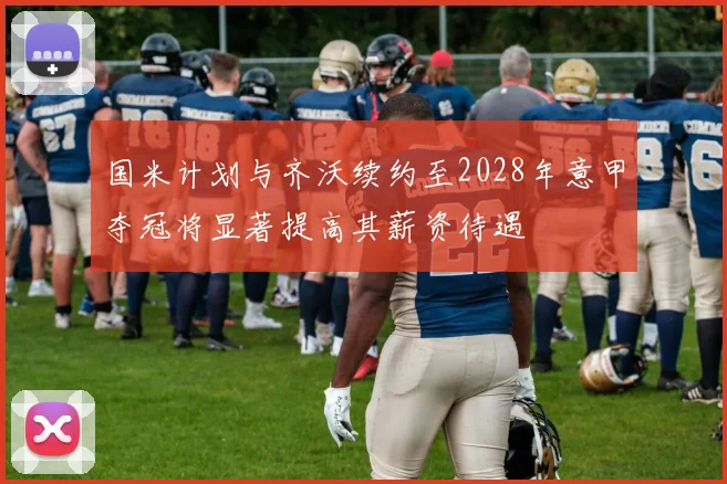 国米计划与齐沃续约至2028年意甲夺冠将显著提高其薪资待遇