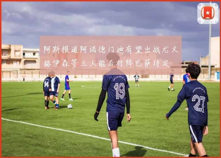 阿斯报道阿诺德门迪有望出战尤文赫伊森等三人能否对阵巴萨待定