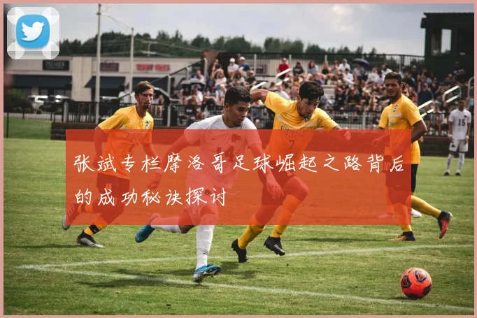 张斌专栏摩洛哥足球崛起之路背后的成功秘诀探讨