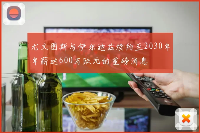 尤文图斯与伊尔迪兹续约至2030年年薪达600万欧元的重磅消息