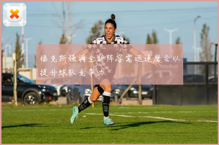 福克斯强调全新阵容需迅速磨合以提升球队竞争力