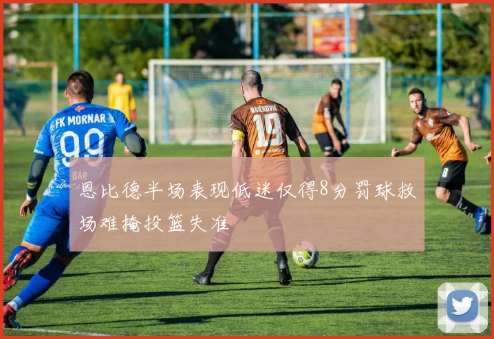 恩比德半场表现低迷仅得8分罚球救场难掩投篮失准