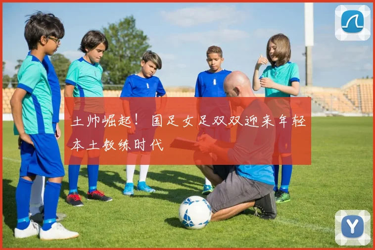 土帅崛起！国足女足双双迎来年轻本土教练时代