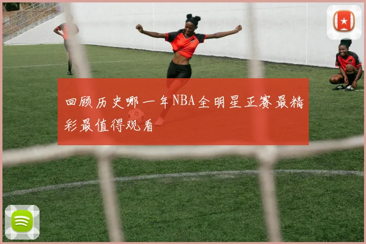 回顾历史哪一年NBA全明星正赛最精彩最值得观看