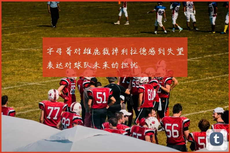 字母哥对雄鹿裁掉利拉德感到失望表达对球队未来的担忧