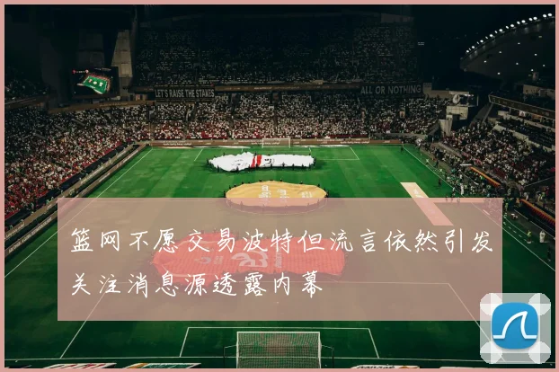篮网不愿交易波特但流言依然引发关注消息源透露内幕