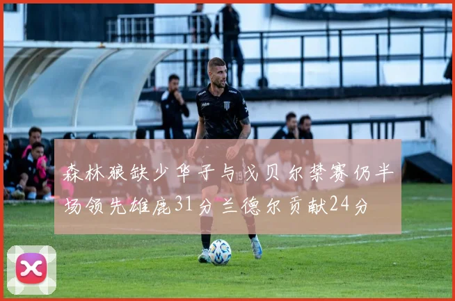 森林狼缺少华子与戈贝尔禁赛仍半场领先雄鹿31分兰德尔贡献24分