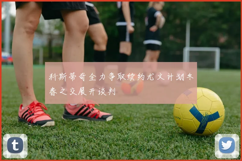 科斯蒂奇全力争取续约尤文计划冬春之交展开谈判