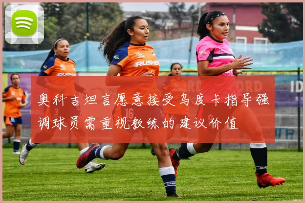 奥科吉坦言愿意接受乌度卡指导强调球员需重视教练的建议价值