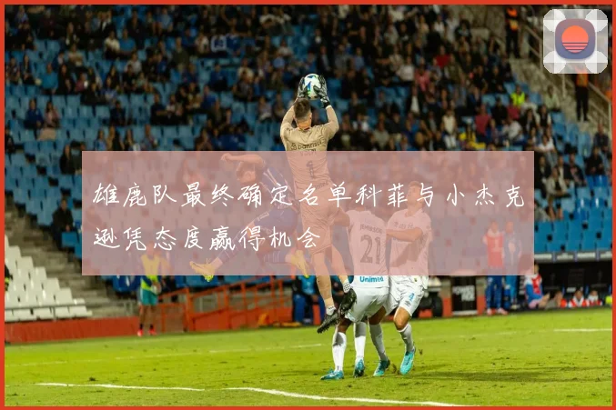 雄鹿队最终确定名单科菲与小杰克逊凭态度赢得机会