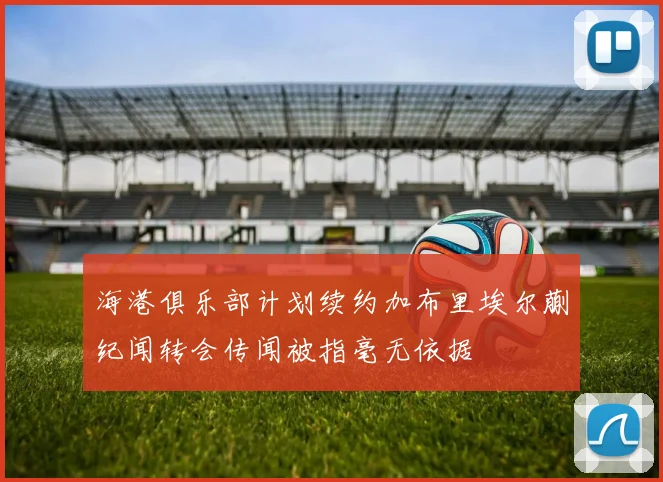 海港俱乐部计划续约加布里埃尔蒯纪闻转会传闻被指毫无依据