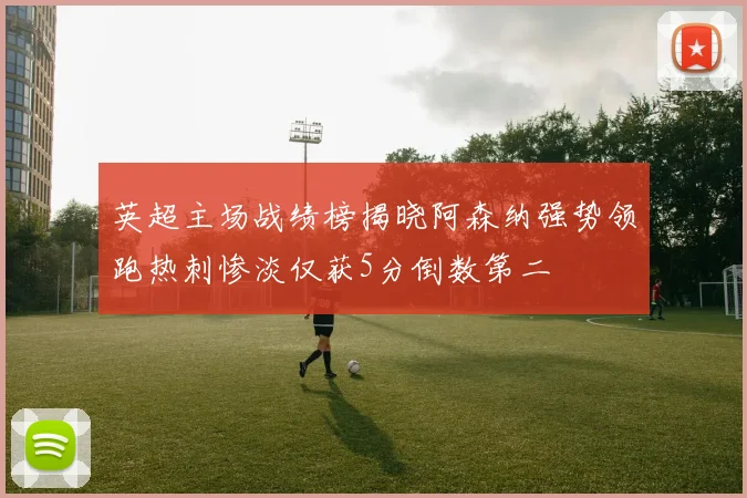 英超主场战绩榜揭晓阿森纳强势领跑热刺惨淡仅获5分倒数第二
