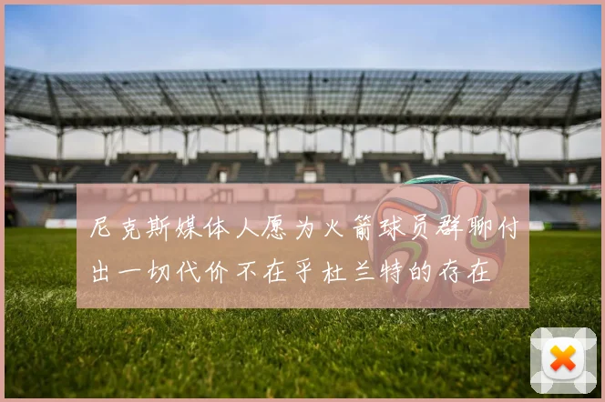 尼克斯媒体人愿为火箭球员群聊付出一切代价不在乎杜兰特的存在