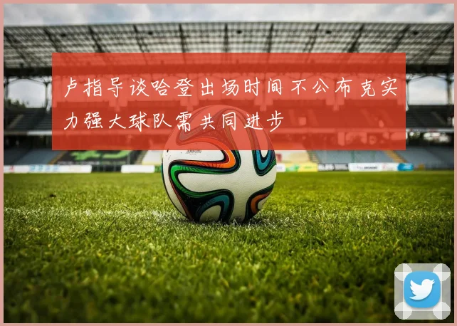 卢指导谈哈登出场时间不公布克实力强大球队需共同进步
