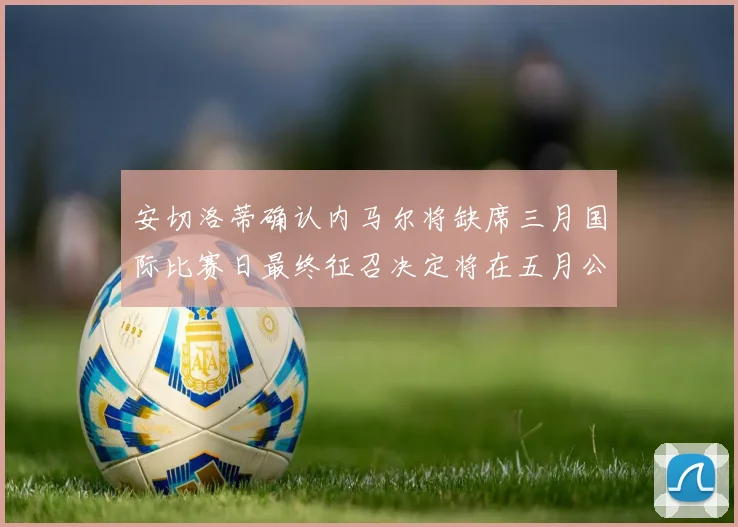 安切洛蒂确认内马尔将缺席三月国际比赛日最终征召决定将在五月公布