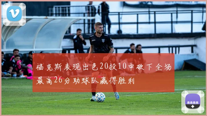 福克斯表现出色20投10中砍下全场最高26分助球队赢得胜利