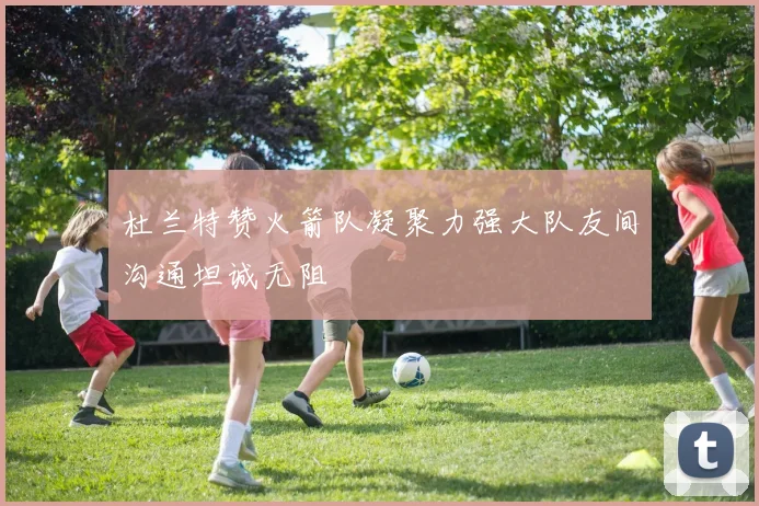 杜兰特赞火箭队凝聚力强大队友间沟通坦诚无阻