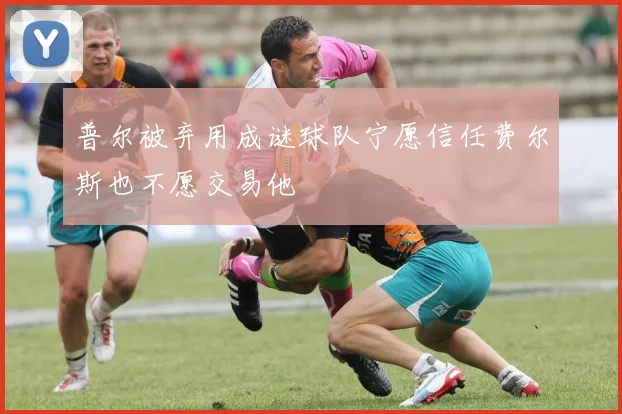 普尔被弃用成谜球队宁愿信任费尔斯也不愿交易他