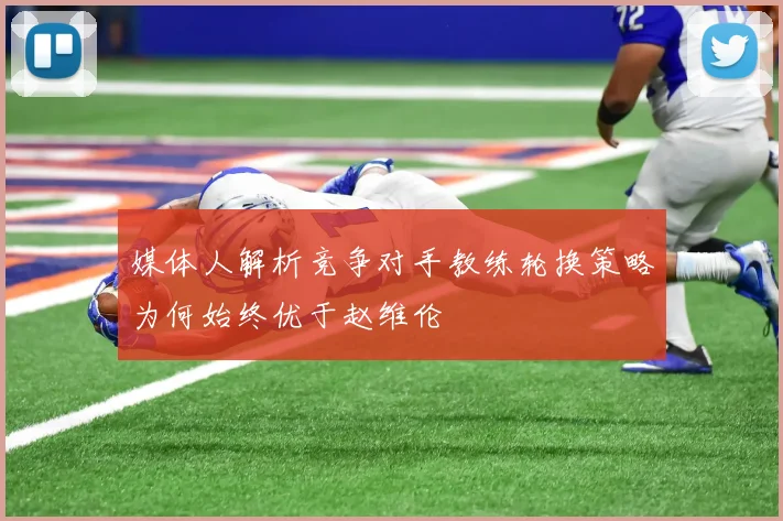 媒体人解析竞争对手教练轮换策略为何始终优于赵维伦