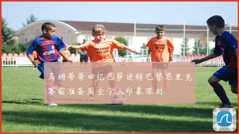 乌姆蒂蒂回忆巴萨逆转巴黎恩里克赛前准备周全令人印象深刻