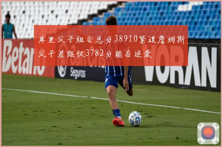 库里父子组合总分38910紧追詹姆斯父子差距仅3782分能否逆袭