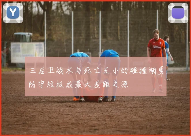 三后卫战术与死亡五小的碰撞湖勇防守短板成最大差距之源