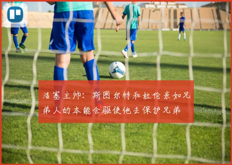 活塞主帅：斯图尔特和杜伦亲如兄弟人的本能会驱使他去保护兄弟