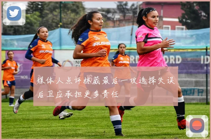 媒体人点评林葳最后一攻选择失误后卫应承担更多责任