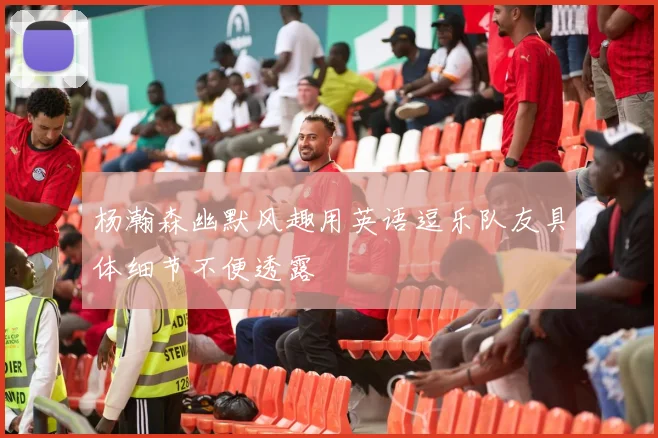 杨瀚森幽默风趣用英语逗乐队友具体细节不便透露